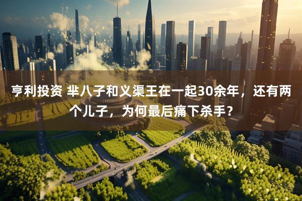 亨利投资 芈八子和义渠王在一起30余年，还有两个儿子，为何最后痛下杀手？