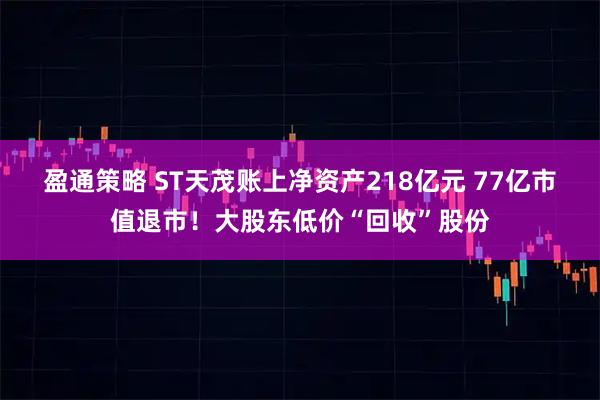 盈通策略 ST天茂账上净资产218亿元 77亿市值退市！大股东低价“回收”股份
