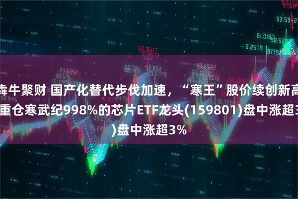 犇牛聚财 国产化替代步伐加速，“寒王”股价续创新高！重仓寒武纪998%的芯片ETF龙头(159801)盘中涨超3%