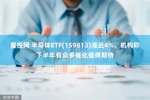 魔投网 半导体ETF(159813)涨近4%，机构称下半年有众多催化值得期待
