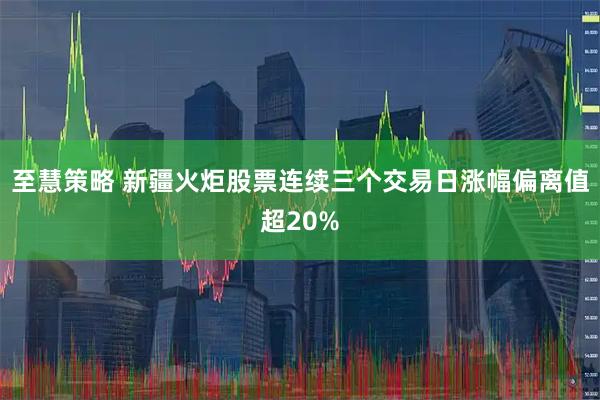至慧策略 新疆火炬股票连续三个交易日涨幅偏离值超20%