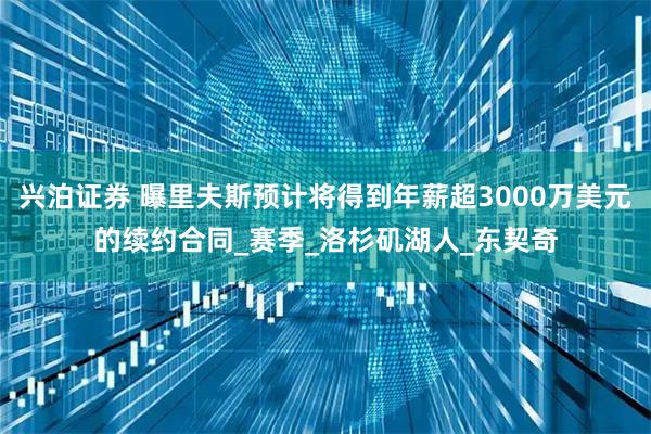 兴泊证券 曝里夫斯预计将得到年薪超3000万美元的续约合同_赛季_洛杉矶湖人_东契奇