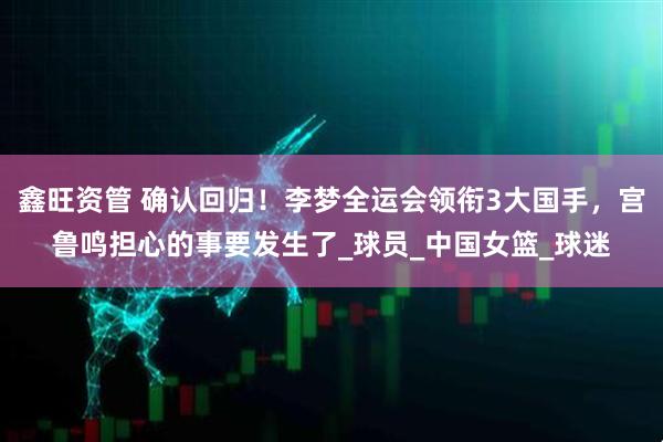 鑫旺资管 确认回归！李梦全运会领衔3大国手，宫鲁鸣担心的事要发生了_球员_中国女篮_球迷