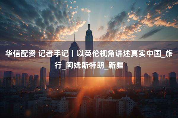 华信配资 记者手记丨以英伦视角讲述真实中国_旅行_阿姆斯特朗_新疆