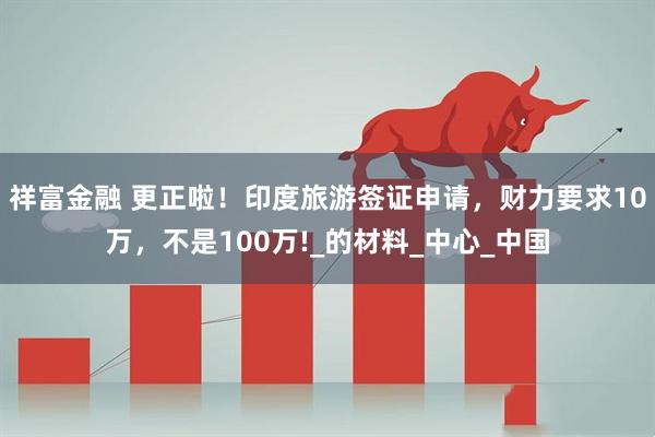 祥富金融 更正啦！印度旅游签证申请，财力要求10万，不是100万!_的材料_中心_中国