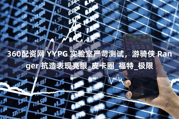 360配资网 YYPG 实验室严苛测试，游骑侠 Ranger 抗造表现亮眼_皮卡圈_福特_极限