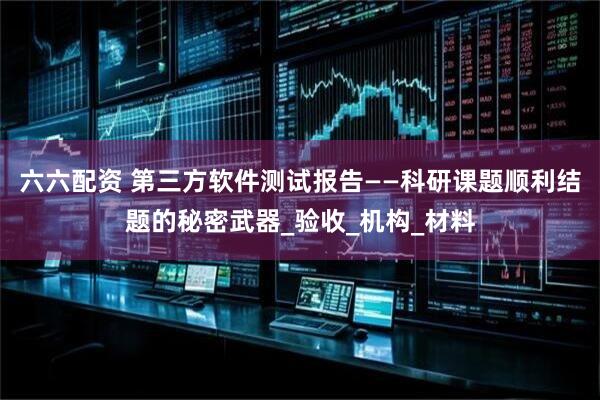 六六配资 第三方软件测试报告——科研课题顺利结题的秘密武器_验收_机构_材料