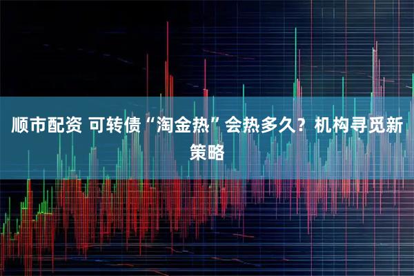 顺市配资 可转债“淘金热”会热多久？机构寻觅新策略