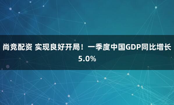 尚竞配资 实现良好开局！一季度中国GDP同比增长5.0%