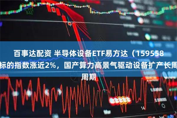 百事达配资 半导体设备ETF易方达（159558）标的指数涨近2%，国产算力高景气驱动设备扩产长周期