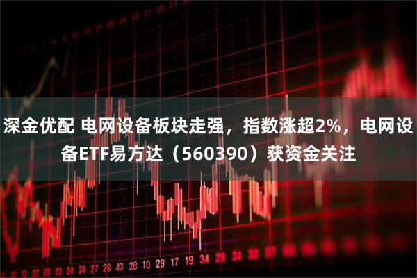 深金优配 电网设备板块走强，指数涨超2%，电网设备ETF易方达（560390）获资金关注