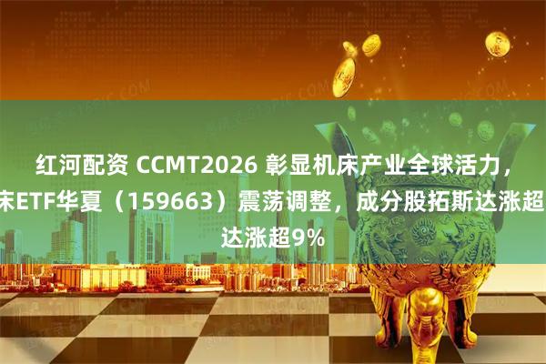 红河配资 CCMT2026 彰显机床产业全球活力，机床ETF华夏（159663）震荡调整，成分股拓斯达涨超9%