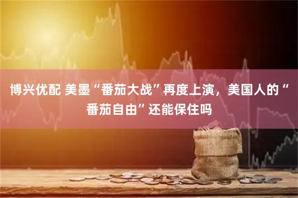 博兴优配 美墨“番茄大战”再度上演，美国人的“番茄自由”还能保住吗