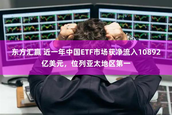 东方汇赢 近一年中国ETF市场获净流入10892亿美元，位列亚太地区第一