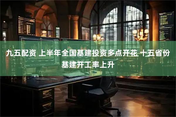 九五配资 上半年全国基建投资多点开花 十五省份基建开工率上升
