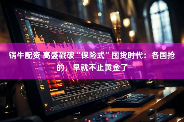 锅牛配资 高盛戳破“保险式”囤货时代：各国抢的，早就不止黄金了