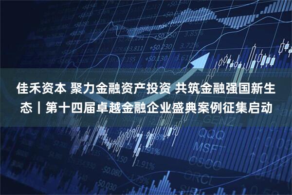 佳禾资本 聚力金融资产投资 共筑金融强国新生态|第十四届卓越金融企业盛典案例征集启动