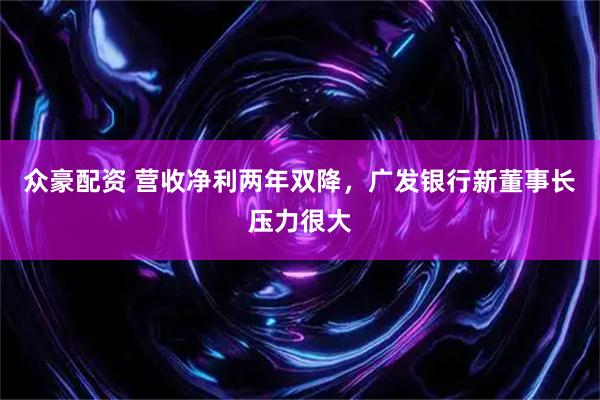 众豪配资 营收净利两年双降，广发银行新董事长压力很大
