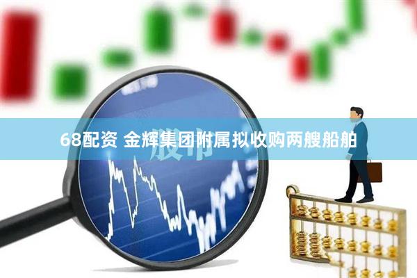 68配资 金辉集团附属拟收购两艘船舶