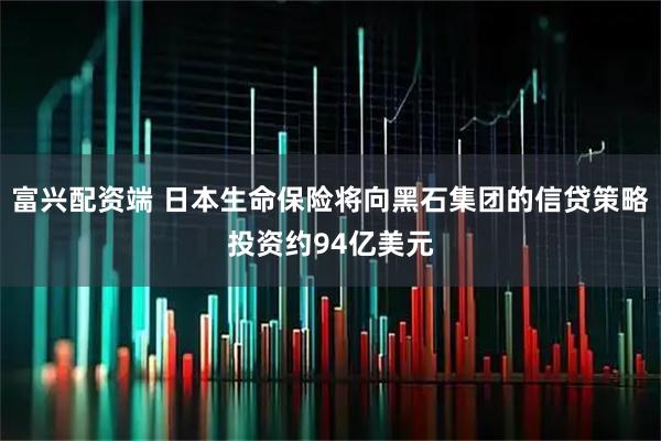 富兴配资端 日本生命保险将向黑石集团的信贷策略投资约94亿美元