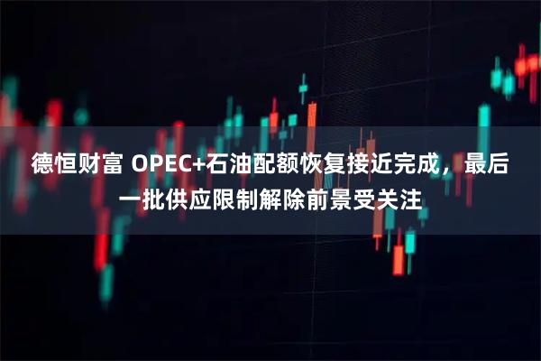德恒财富 OPEC+石油配额恢复接近完成，最后一批供应限制解除前景受关注