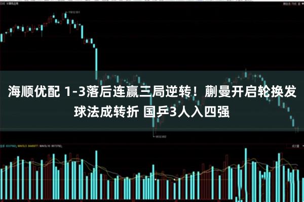 海顺优配 1-3落后连赢三局逆转！蒯曼开启轮换发球法成转折 国乒3人入四强