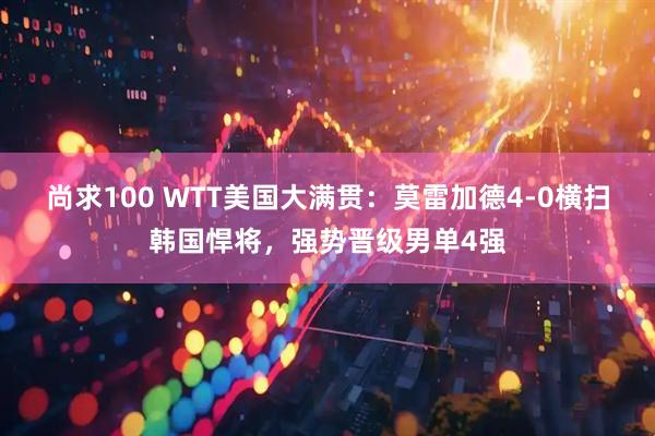 尚求100 WTT美国大满贯：莫雷加德4-0横扫韩国悍将，强势晋级男单4强