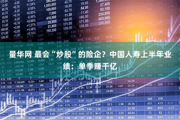 量华网 最会“炒股”的险企？中国人寿上半年业绩：单季赚千亿
