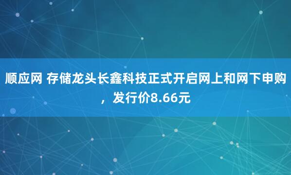 顺应网 存储龙头长鑫科技正式开启网上和网下申购，发行价8.66元
