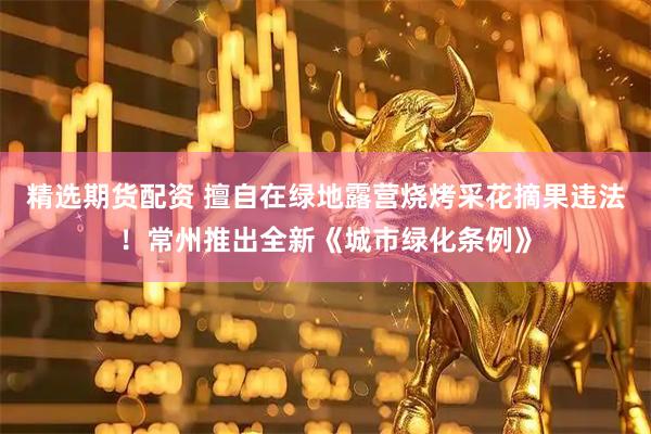 精选期货配资 擅自在绿地露营烧烤采花摘果违法！常州推出全新《城市绿化条例》