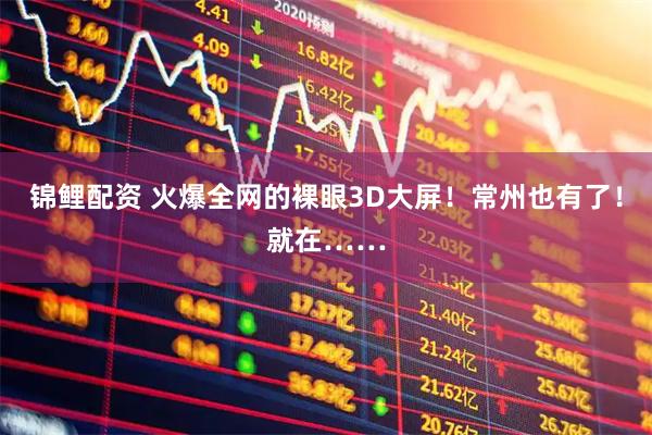 锦鲤配资 火爆全网的裸眼3D大屏！常州也有了！就在……